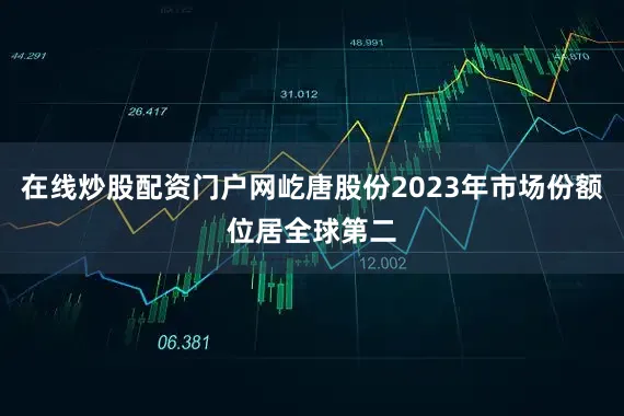 在线炒股配资门户网屹唐股份2023年市场份额位居全球第二