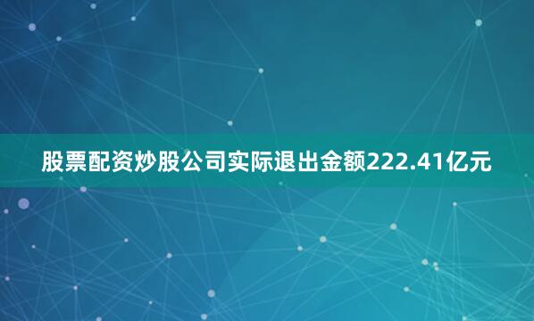 股票配资炒股公司实际退出金额222.41亿元