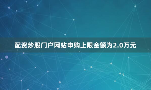 配资炒股门户网站申购上限金额为2.0万元